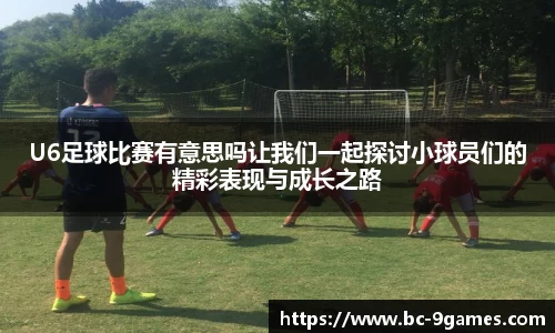 U6足球比赛有意思吗让我们一起探讨小球员们的精彩表现与成长之路