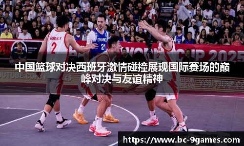 中国篮球对决西班牙激情碰撞展现国际赛场的巅峰对决与友谊精神